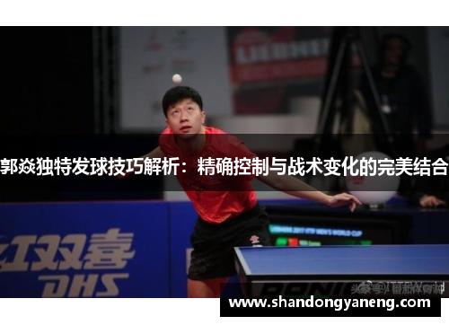 郭焱独特发球技巧解析：精确控制与战术变化的完美结合