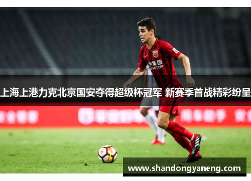 上海上港力克北京国安夺得超级杯冠军 新赛季首战精彩纷呈