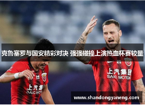 克鲁塞罗与国安精彩对决 强强碰撞上演热血杯赛较量
